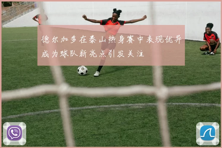 德尔加多在泰山热身赛中表现优异成为球队新亮点引发关注