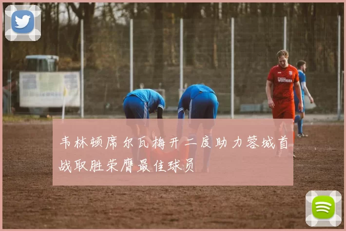 韦林顿席尔瓦梅开二度助力蓉城首战取胜荣膺最佳球员
