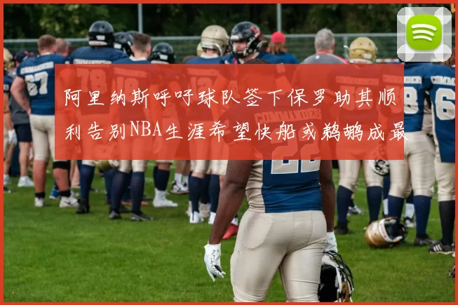 阿里纳斯呼吁球队签下保罗助其顺利告别NBA生涯希望快船或鹈鹕成最佳选择