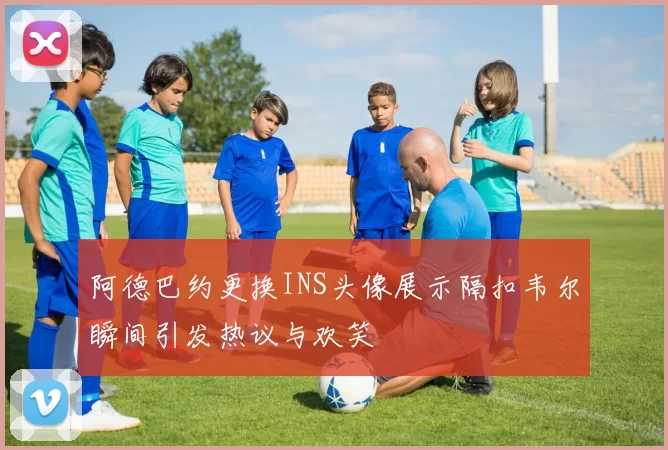 阿德巴约更换INS头像展示隔扣韦尔瞬间引发热议与欢笑