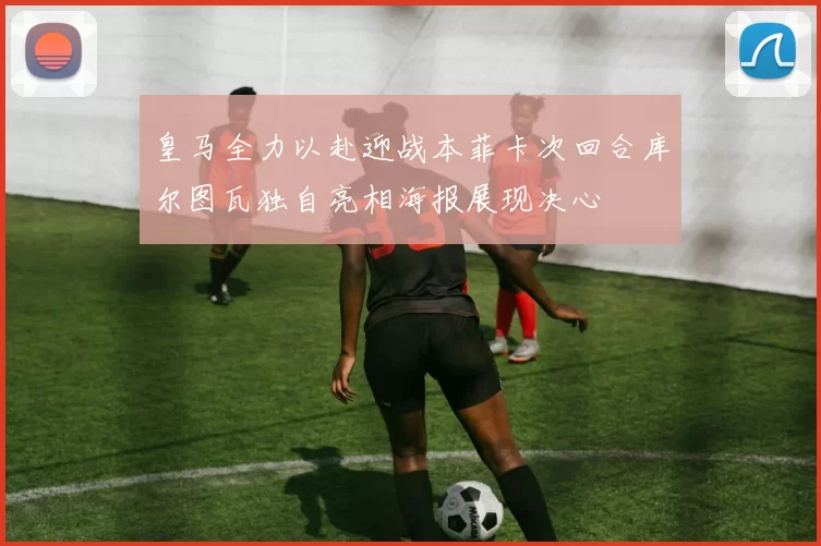 皇马全力以赴迎战本菲卡次回合库尔图瓦独自亮相海报展现决心
