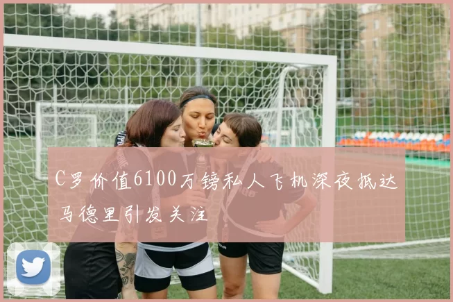 C罗价值6100万镑私人飞机深夜抵达马德里引发关注