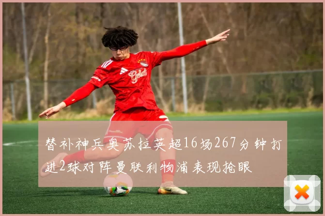 替补神兵奥苏拉英超16场267分钟打进2球对阵曼联利物浦表现抢眼
