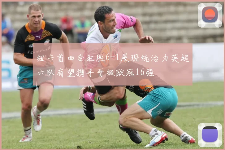 纽卡首回合狂胜6-1展现统治力英超六队有望携手晋级欧冠16强