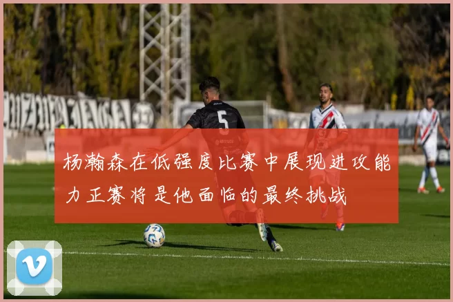 杨瀚森在低强度比赛中展现进攻能力正赛将是他面临的最终挑战