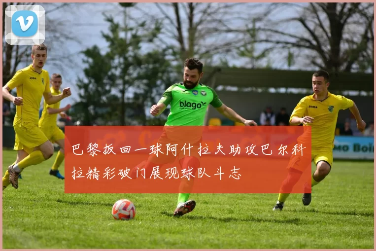 巴黎扳回一球阿什拉夫助攻巴尔科拉精彩破门展现球队斗志