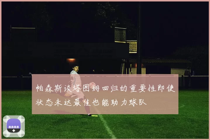 帕森斯谈塔图姆回归的重要性即使状态未达最佳也能助力球队