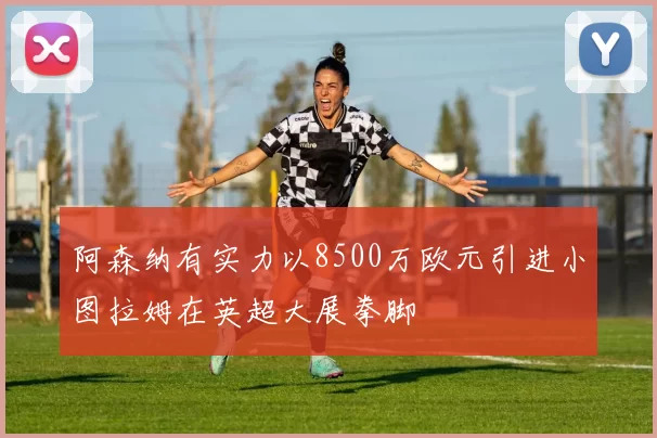阿森纳有实力以8500万欧元引进小图拉姆在英超大展拳脚