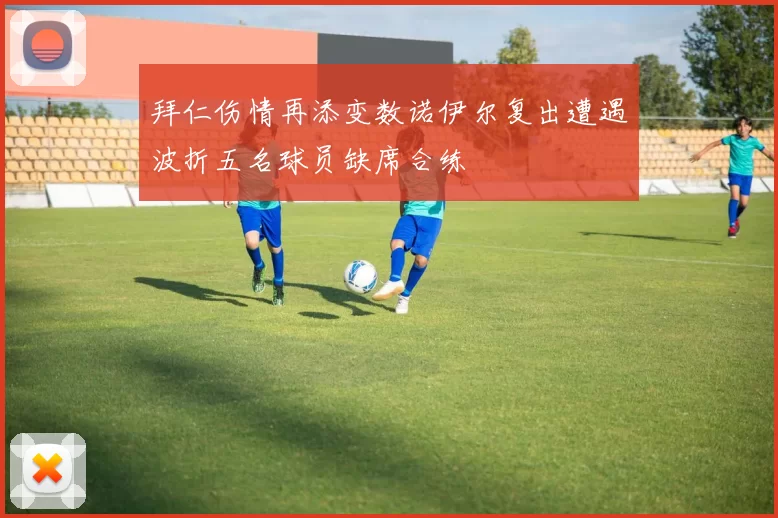 拜仁伤情再添变数诺伊尔复出遭遇波折五名球员缺席合练