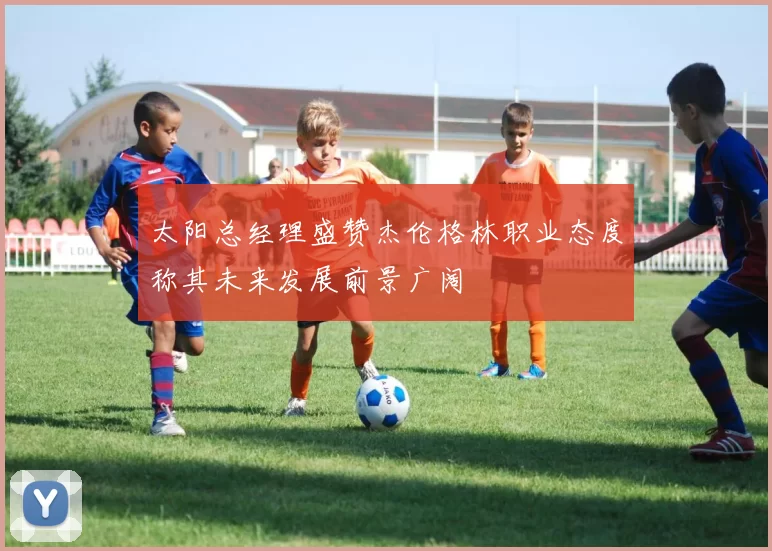 太阳总经理盛赞杰伦格林职业态度称其未来发展前景广阔
