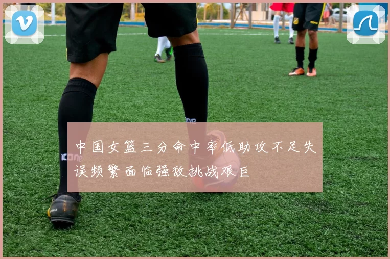 中国女篮三分命中率低助攻不足失误频繁面临强敌挑战艰巨