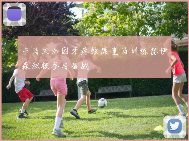 卡马文加因牙疼缺席皇马训练赫伊森积极参与备战