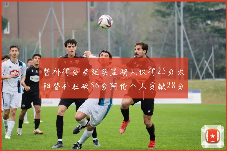 替补得分差距明显湖人仅得25分太阳替补狂砍56分阿伦个人贡献28分