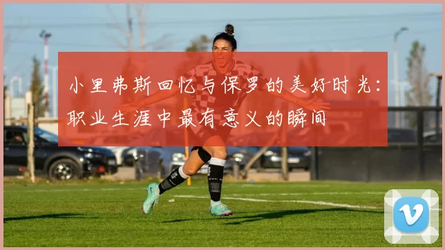 小里弗斯回忆与保罗的美好时光：职业生涯中最有意义的瞬间