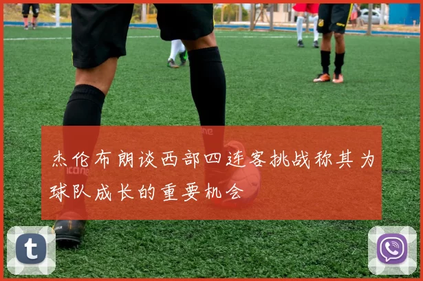杰伦布朗谈西部四连客挑战称其为球队成长的重要机会