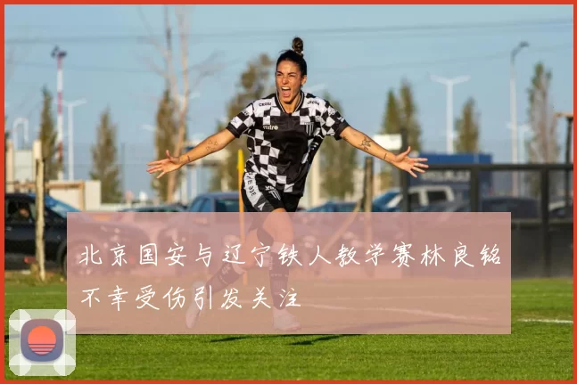 北京国安与辽宁铁人教学赛林良铭不幸受伤引发关注