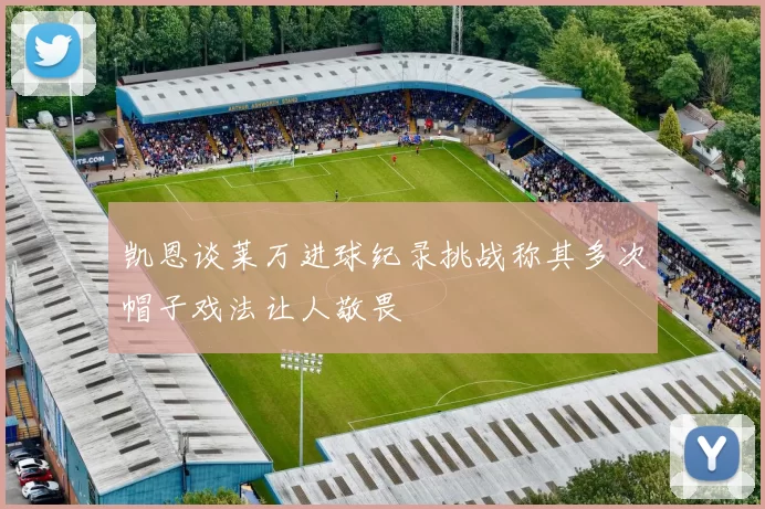 凯恩谈莱万进球纪录挑战称其多次帽子戏法让人敬畏